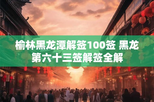 榆林黑龙潭解签100签 黑龙第六十三签解签全解