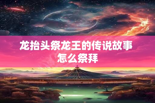 龙抬头祭龙王的传说故事 怎么祭拜