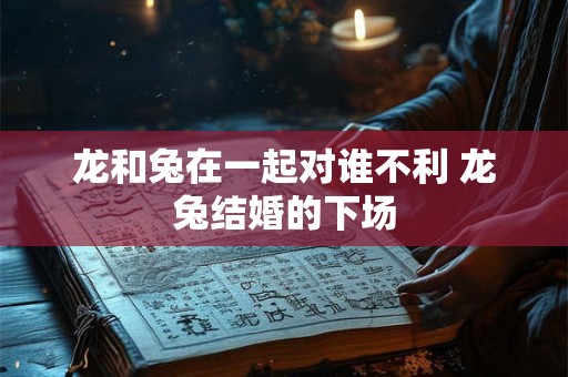 龙和兔在一起对谁不利 龙兔结婚的下场