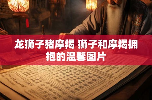 龙狮子猪摩羯 狮子和摩羯拥抱的温馨图片