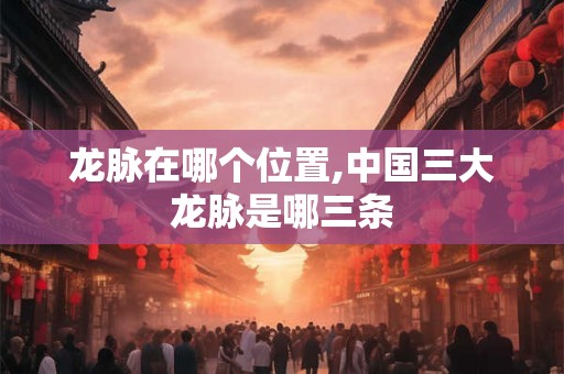 龙脉在哪个位置,中国三大龙脉是哪三条