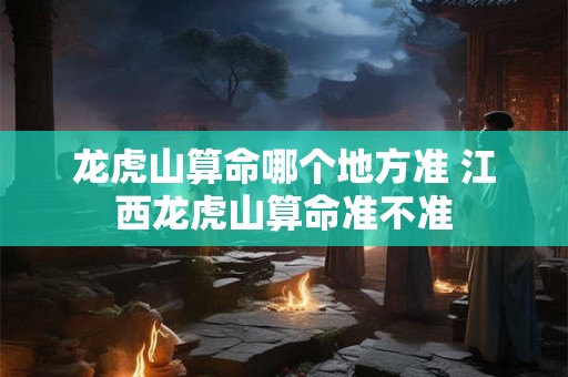 龙虎山算命哪个地方准 江西龙虎山算命准不准