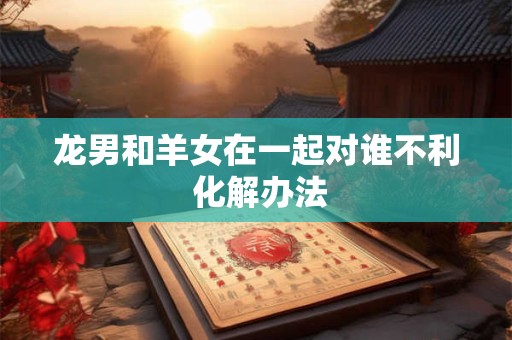 龙男和羊女在一起对谁不利 化解办法