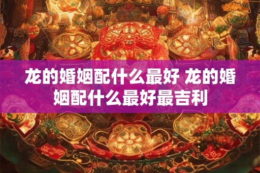 龙的婚姻配什么最好 龙的婚姻配什么最好最吉利
