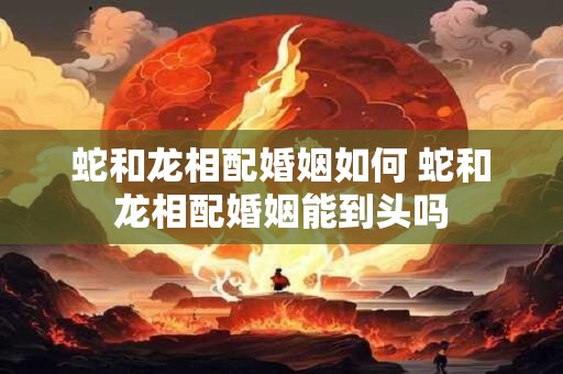 蛇和龙相配婚姻如何 蛇和龙相配婚姻能到头吗