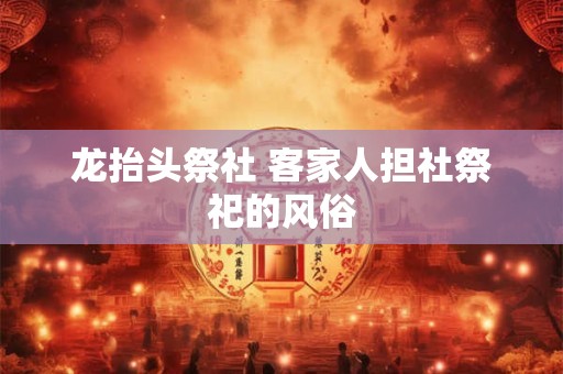 龙抬头祭社 客家人担社祭祀的风俗