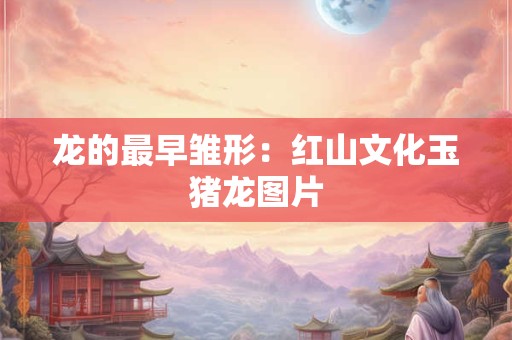 龙的最早雏形：红山文化玉猪龙图片