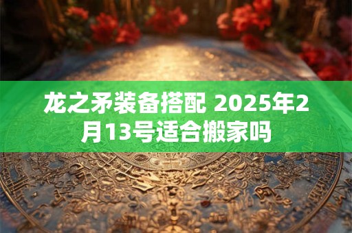 龙之矛装备搭配 2025年2月13号适合搬家吗