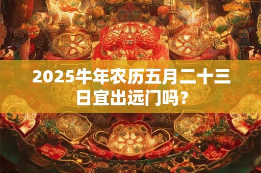 2025牛年农历五月二十三日宜出远门吗？