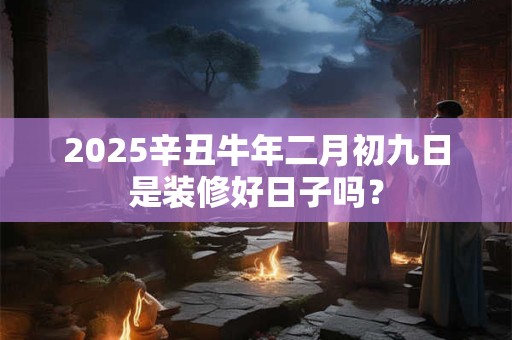 2025辛丑牛年二月初九日是装修好日子吗？