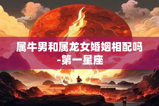 属牛男和属龙女婚姻相配吗-第一星座