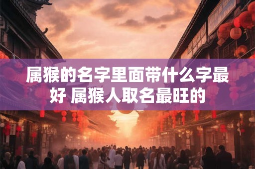 属猴的名字里面带什么字最好 属猴人取名最旺的