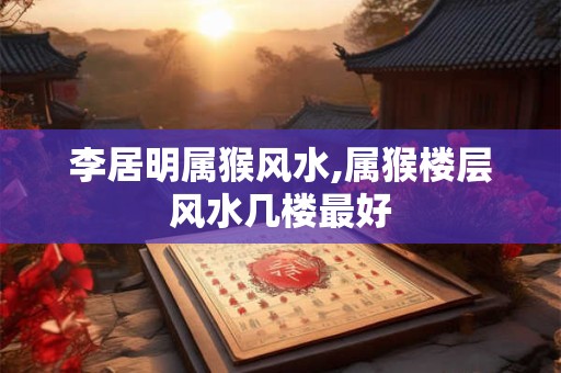 李居明属猴风水,属猴楼层风水几楼最好