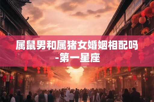属鼠男和属猪女婚姻相配吗-第一星座