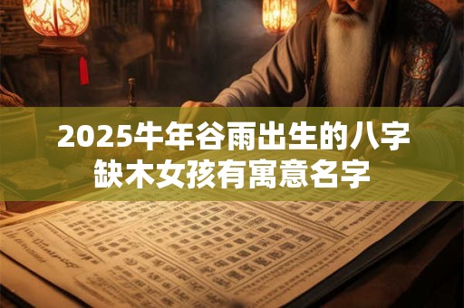 2025牛年谷雨出生的八字缺木女孩有寓意名字