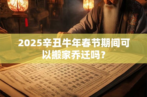2025辛丑牛年春节期间可以搬家乔迁吗？