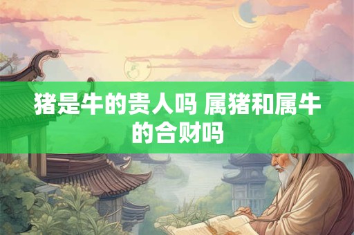 猪是牛的贵人吗 属猪和属牛的合财吗