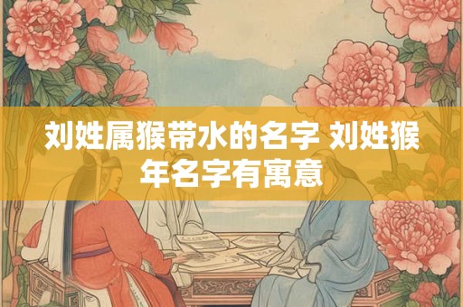 刘姓属猴带水的名字 刘姓猴年名字有寓意