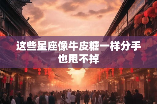 这些星座像牛皮糖一样分手也甩不掉