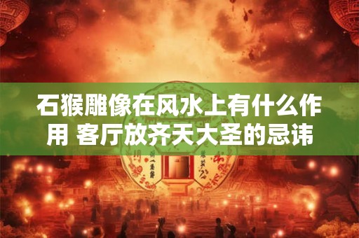 石猴雕像在风水上有什么作用 客厅放齐天大圣的忌讳