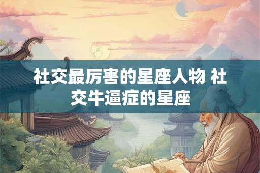 社交最厉害的星座人物 社交牛逼症的星座