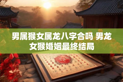 男属猴女属龙八字合吗 男龙女猴婚姻最终结局