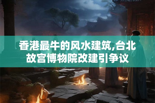 香港最牛的风水建筑,台北故宫博物院改建引争议