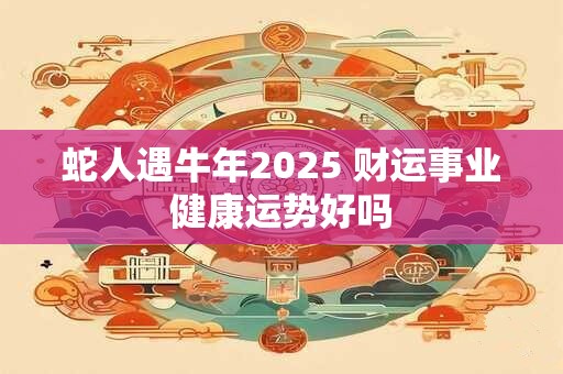 蛇人遇牛年2025 财运事业健康运势好吗
