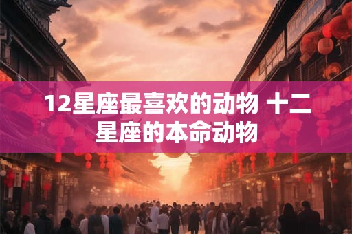 12星座最喜欢的动物 十二星座的本命动物