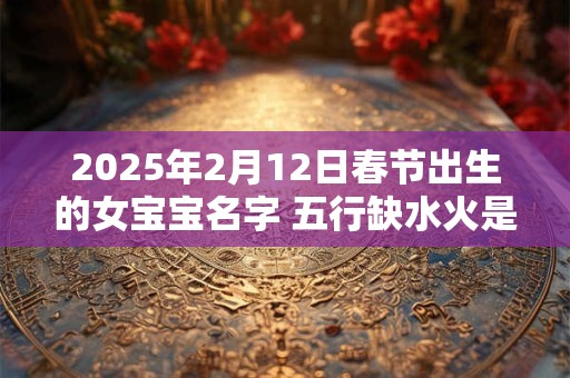 2025年2月12日春节出生的女宝宝名字 五行缺水火是什么命
