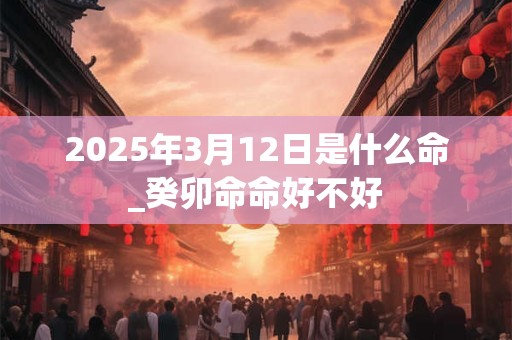 2025年3月12日是什么命_癸卯命命好不好