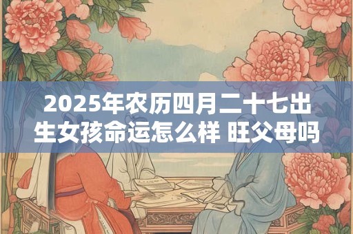 2025年农历四月二十七出生女孩命运怎么样 旺父母吗