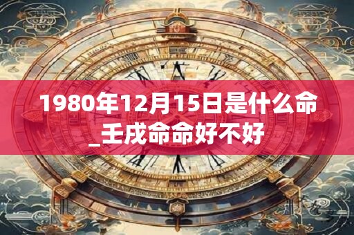 1980年12月15日是什么命_壬戌命命好不好