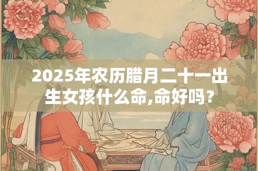 2025年农历腊月二十一出生女孩什么命,命好吗？