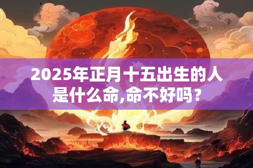 2025年正月十五出生的人是什么命,命不好吗？