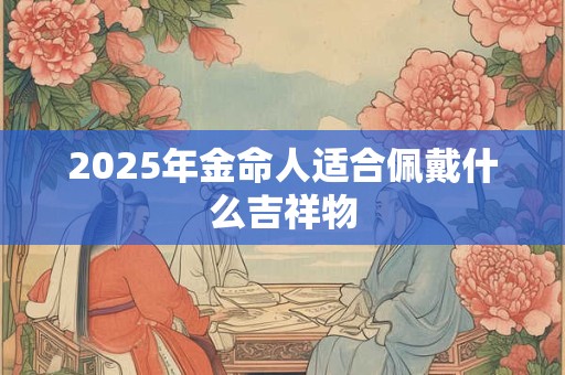 2025年金命人适合佩戴什么吉祥物