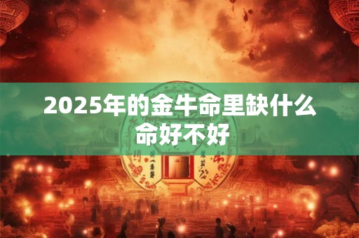 详细阅读:2025年的金牛命里缺什么 命好不好 2025年的金牛命里缺什么 命好不好