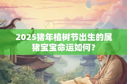 2025猪年植树节出生的属猪宝宝命运如何？