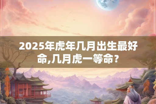 2025年虎年几月出生最好命,几月虎一等命？