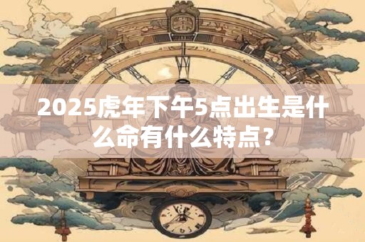 2025虎年下午5点出生是什么命有什么特点？
