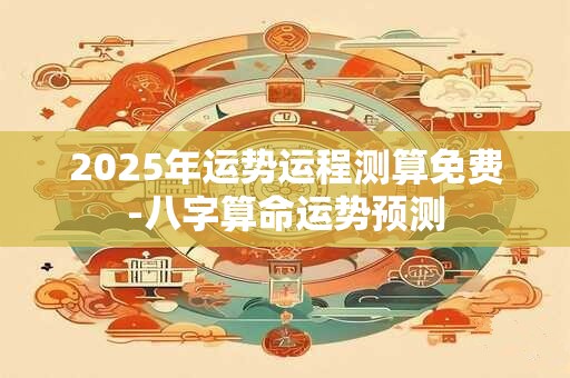2025年运势运程测算免费-八字算命运势预测