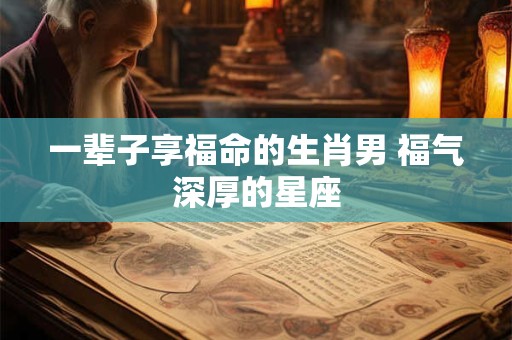 一辈子享福命的生肖男 福气深厚的星座