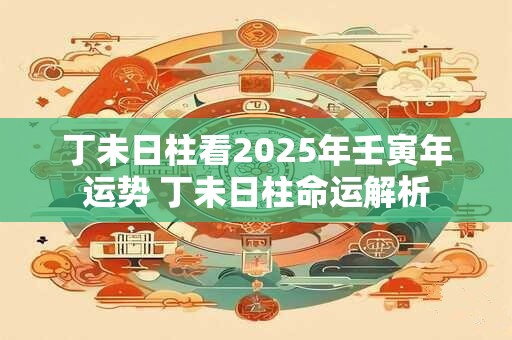 丁未日柱看2025年壬寅年运势 丁未日柱命运解析