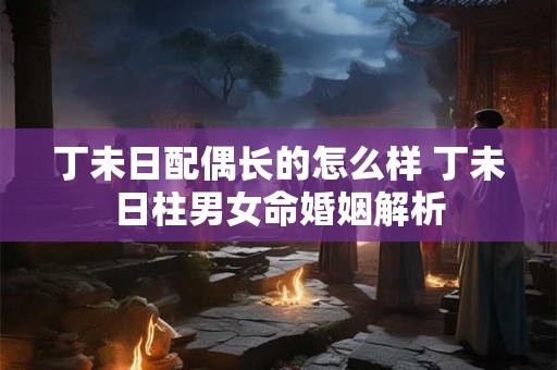 丁未日配偶长的怎么样 丁未日柱男女命婚姻解析