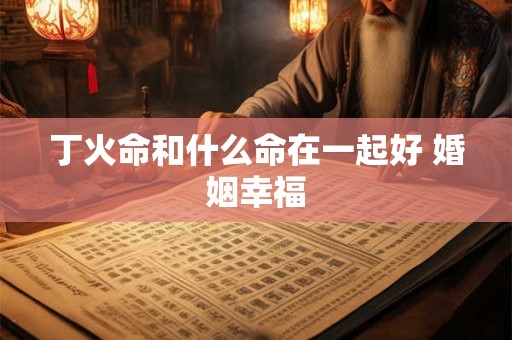 丁火命和什么命在一起好 婚姻幸福
