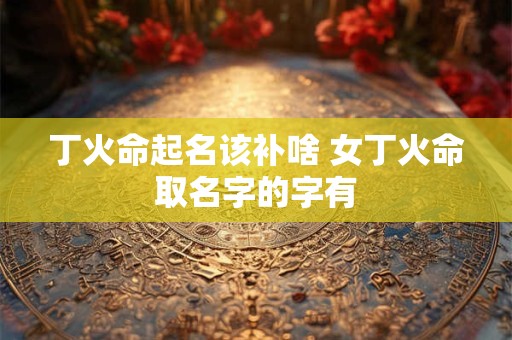 丁火命起名该补啥 女丁火命取名字的字有