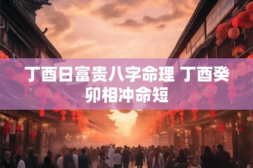 丁酉日富贵八字命理 丁酉癸卯相冲命短