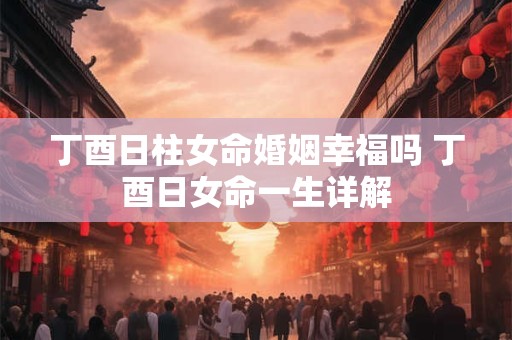 丁酉日柱女命婚姻幸福吗 丁酉日女命一生详解