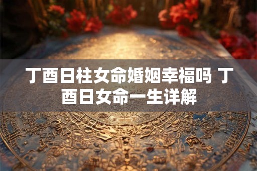 丁酉日柱女命婚姻幸福吗 丁酉日女命一生详解