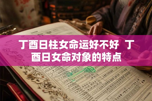 丁酉日柱女命运好不好  丁酉日女命对象的特点
